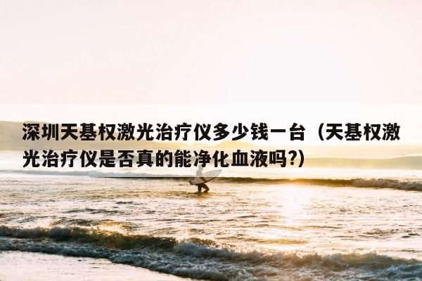 深圳天基权激光治疗仪多少钱一台（天基权激光治疗仪是否真的能净化血液吗?） 第1张