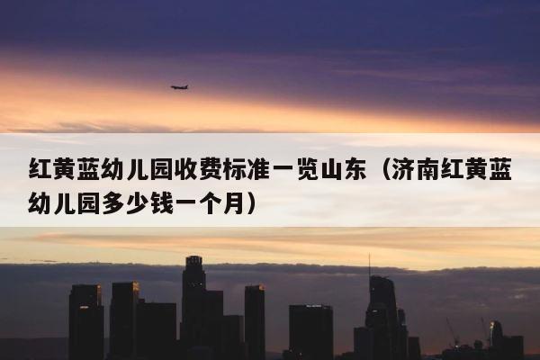 红黄蓝幼儿园收费标准一览山东（济南红黄蓝幼儿园多少钱一个月） 第1张