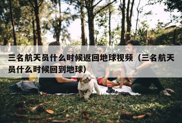 三名航天员什么时候返回地球视频（三名航天员什么时候回到地球） 第1张