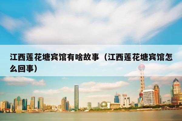 江西莲花塘宾馆有啥故事（江西莲花塘宾馆怎么回事） 第1张