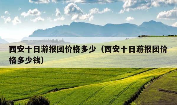 西安十日游报团价格多少（西安十日游报团价格多少钱） 第1张