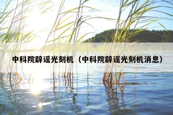 中科院辟谣光刻机（中科院辟谣光刻机消息） 第1张