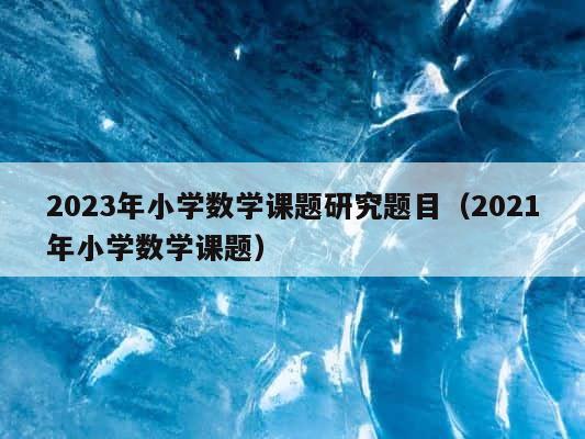 2023年小学数学课题研究题目（2021年小学数学课题） 第1张