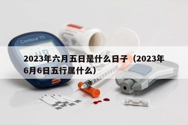 2023年六月五日是什么日子（2023年6月6日五行属什么） 第1张
