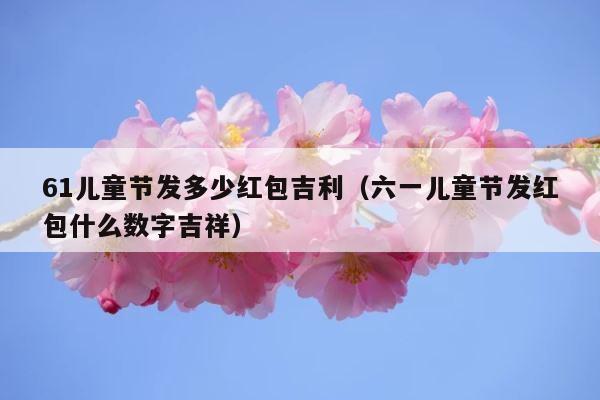 61儿童节发多少红包吉利（六一儿童节发红包什么数字吉祥） 第1张