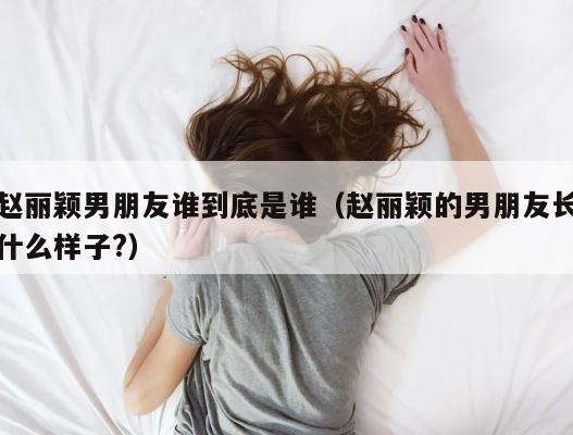 赵丽颖男朋友谁到底是谁（赵丽颖的男朋友长什么样子?） 第1张