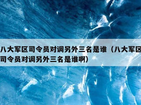 八大军区司令员对调另外三名是谁（八大军区司令员对调另外三名是谁啊） 第1张
