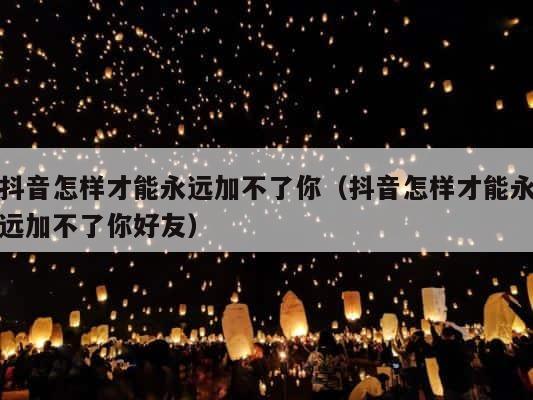 抖音怎样才能永远加不了你（抖音怎样才能永远加不了你好友） 第1张