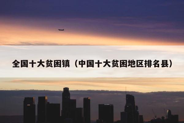 全国十大贫困镇（中国十大贫困地区排名县） 第1张