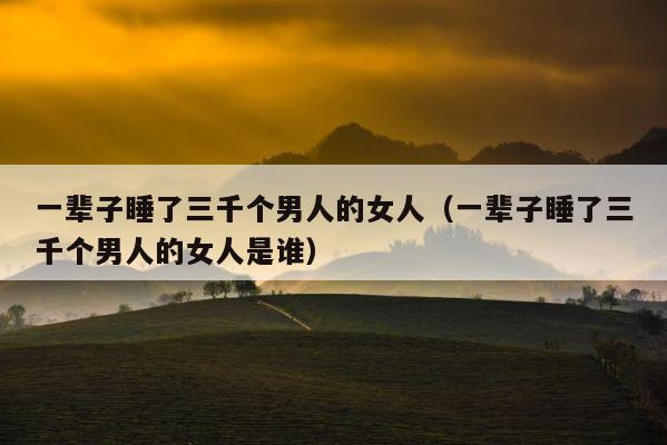 一辈子睡了三千个男人的女人（一辈子睡了三千个男人的女人是谁） 第1张