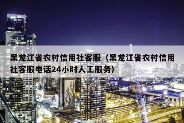 黑龙江省农村信用社客服（黑龙江省农村信用社客服电话24小时人工服务） 第1张