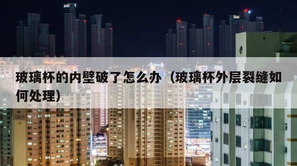 玻璃杯的内壁破了怎么办（玻璃杯外层裂缝如何处理） 第1张