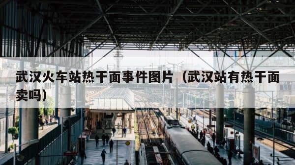 武汉火车站热干面事件图片（武汉站有热干面卖吗） 第1张