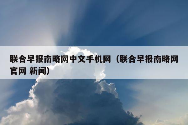 联合早报南略网中文手机网（联合早报南略网官网 新闻） 第1张