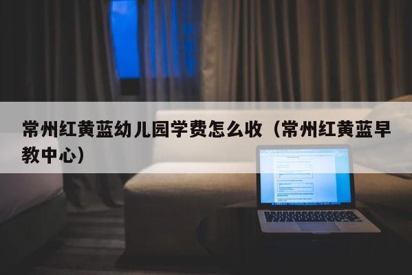 常州红黄蓝幼儿园学费怎么收（常州红黄蓝早教中心） 第1张