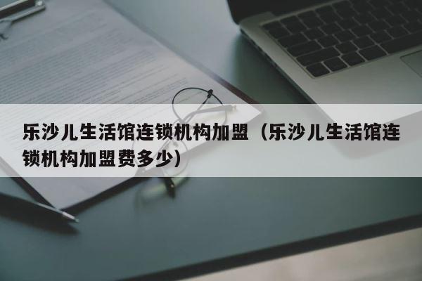 乐沙儿生活馆连锁机构加盟（乐沙儿生活馆连锁机构加盟费多少） 第1张