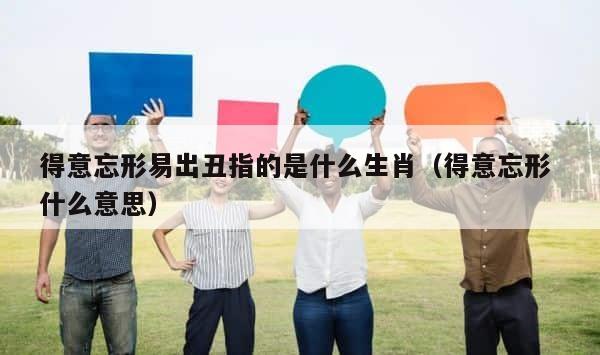 得意忘形易出丑指的是什么生肖（得意忘形 什么意思） 第1张