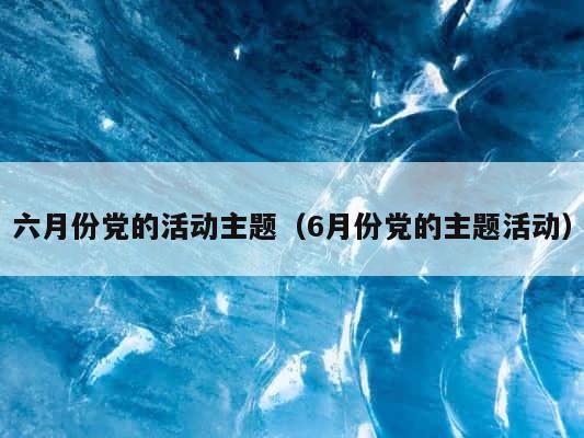 六月份党的活动主题（6月份党的主题活动） 第1张