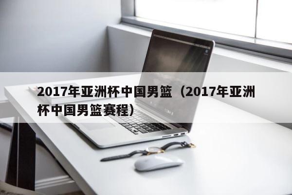 2017年亚洲杯中国男篮（2017年亚洲杯中国男篮赛程） 第1张