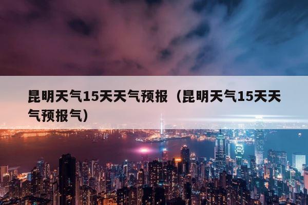 昆明天气15天天气预报（昆明天气15天天气预报气） 第1张