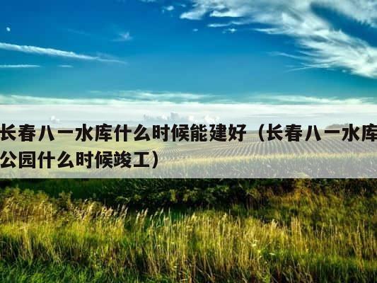 长春八一水库什么时候能建好（长春八一水库公园什么时候竣工） 第1张