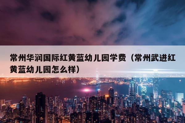 常州华润国际红黄蓝幼儿园学费（常州武进红黄蓝幼儿园怎么样） 第1张