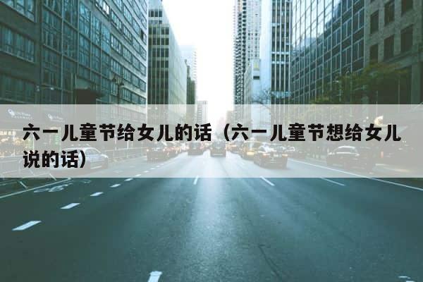 六一儿童节给女儿的话（六一儿童节想给女儿说的话） 第1张