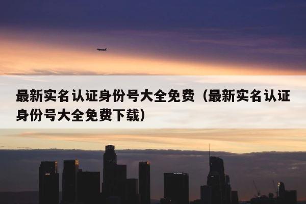 最新实名认证身份号大全免费（最新实名认证身份号大全免费下载） 第1张