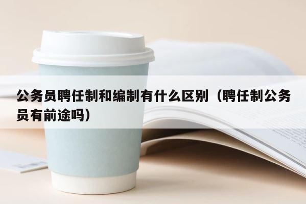 公务员聘任制和编制有什么区别（聘任制公务员有前途吗） 第1张