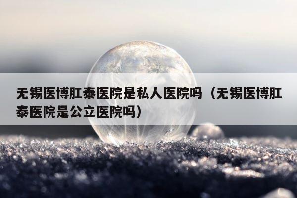 无锡医博肛泰医院是私人医院吗（无锡医博肛泰医院是公立医院吗） 第1张