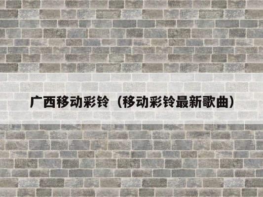 广西移动彩铃（移动彩铃最新歌曲） 第1张