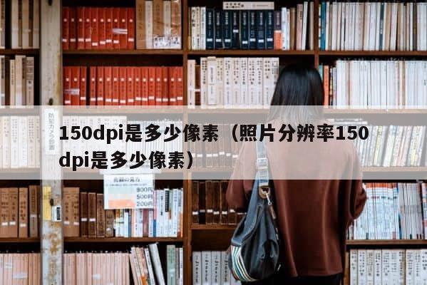 150dpi是多少像素（照片分辨率150dpi是多少像素） 第1张