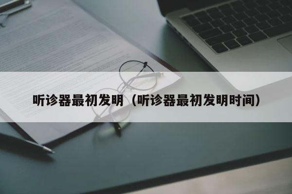 听诊器最初发明（听诊器最初发明时间） 第1张