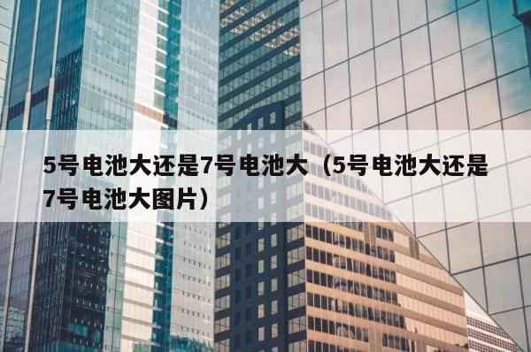 5号电池大还是7号电池大（5号电池大还是7号电池大图片） 第1张