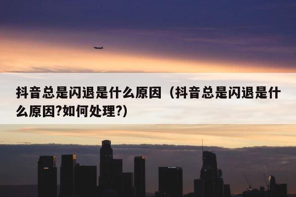 抖音总是闪退是什么原因（抖音总是闪退是什么原因?如何处理?） 第1张