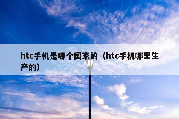 htc手机是哪个国家的（htc手机哪里生产的） 第1张