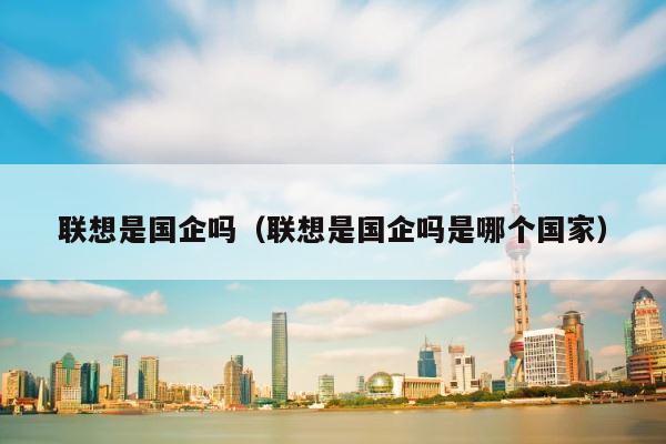 联想是国企吗（联想是国企吗是哪个国家） 第1张