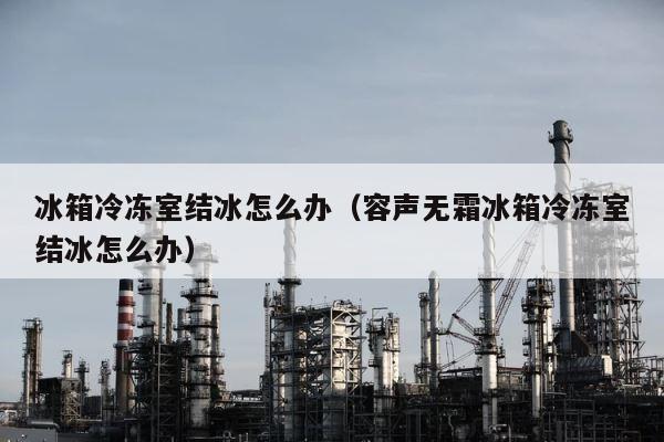 冰箱冷冻室结冰怎么办（容声无霜冰箱冷冻室结冰怎么办） 第1张