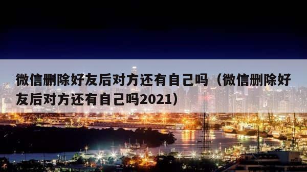 微信删除好友后对方还有自己吗（微信删除好友后对方还有自己吗2021） 第1张
