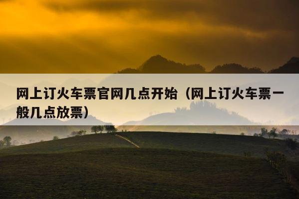网上订火车票官网几点开始（网上订火车票一般几点放票） 第1张