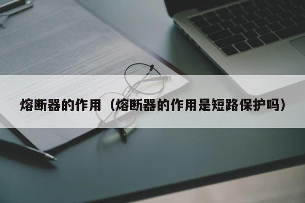 熔断器的作用（熔断器的作用是短路保护吗） 第1张