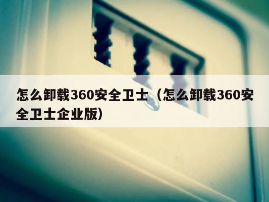 怎么卸载360安全卫士（怎么卸载360安全卫士企业版） 第1张