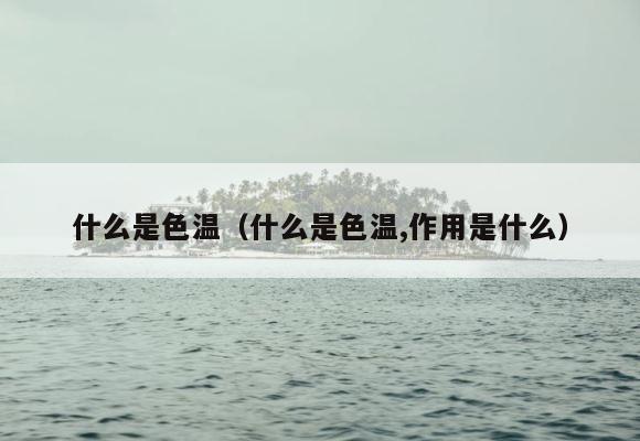 什么是色温（什么是色温,作用是什么） 第1张