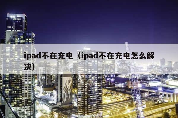 ipad不在充电（ipad不在充电怎么解决） 第1张