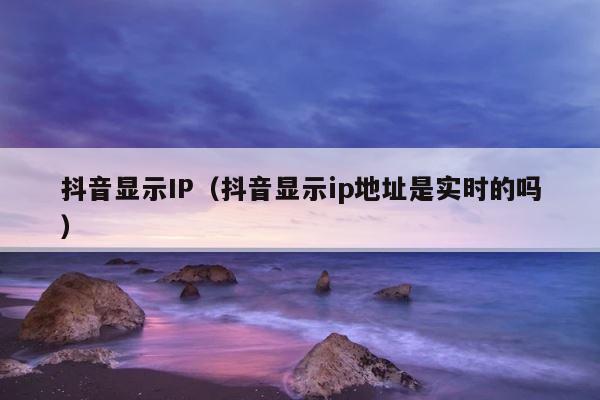 抖音显示IP（抖音显示ip地址是实时的吗） 第1张