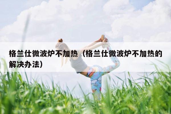 格兰仕微波炉不加热（格兰仕微波炉不加热的解决办法） 第1张