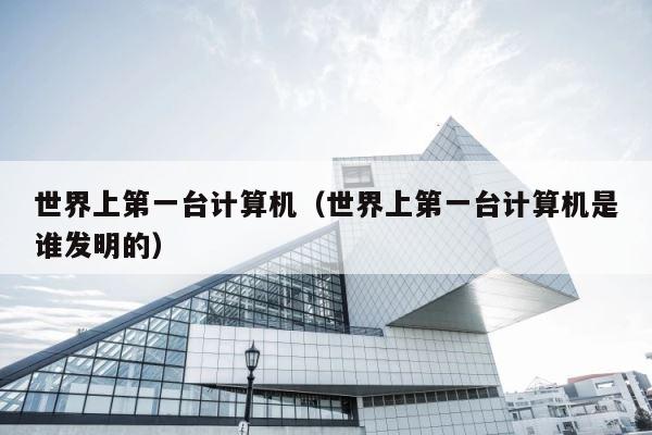 世界上第一台计算机（世界上第一台计算机是谁发明的） 第1张