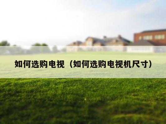 如何选购电视（如何选购电视机尺寸） 第1张