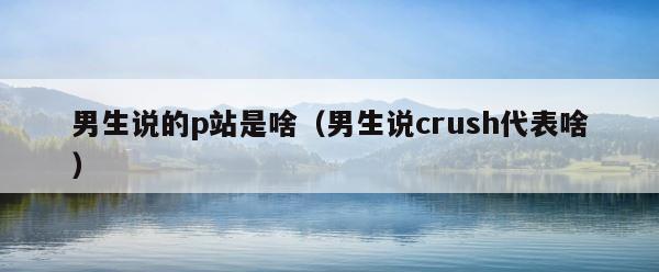 男生说的p站是啥（男生说crush代表啥） 第1张