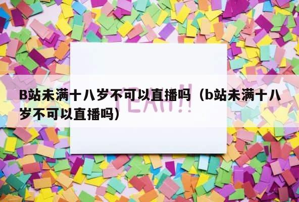 B站未满十八岁不可以直播吗（b站未满十八岁不可以直播吗） 第1张